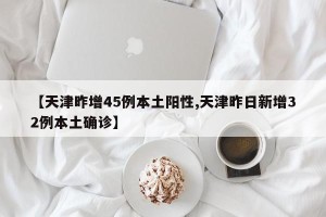【天津昨增45例本土阳性,天津昨日新增32例本土确诊】