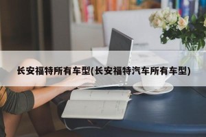 长安福特所有车型(长安福特汽车所有车型)