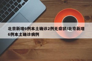 北京新增6例本土确诊2例无症状/北京新增6例本土确诊病例