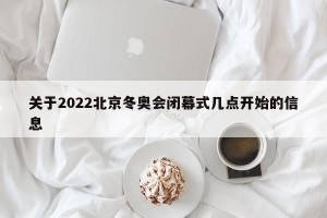 关于2022北京冬奥会闭幕式几点开始的信息