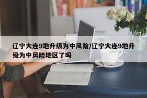辽宁大连9地升级为中风险/辽宁大连9地升级为中风险地区了吗