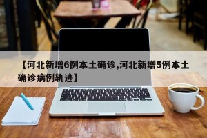 【河北新增6例本土确诊,河北新增5例本土确诊病例轨迹】