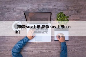 【新款suv上市,新款suv上市u n ik】