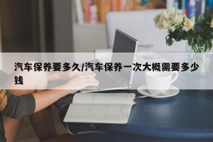 汽车保养要多久/汽车保养一次大概需要多少钱