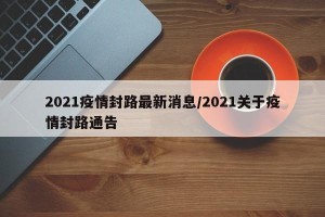 2021疫情封路最新消息/2021关于疫情封路通告