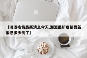 【湘潭疫情最新消息今天,湘潭最新疫情最新消息多少例了】