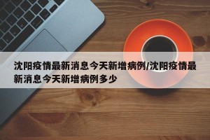 沈阳疫情最新消息今天新增病例/沈阳疫情最新消息今天新增病例多少 沈阳疫情最新消息今天新增病例/沈阳疫情最新消息今天新增病例多少