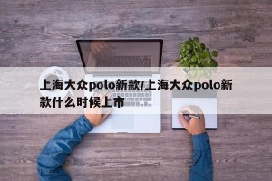 上海大众polo新款/上海大众polo新款什么时候上市