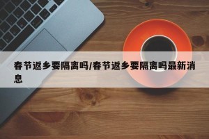 春节返乡要隔离吗/春节返乡要隔离吗最新消息