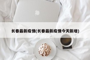 长春最新疫情(长春最新疫情今天新增)