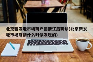 北京新发地市场商户回浙江后确诊(北京新发地市场疫情什么时候发现的)