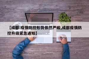 【成都:疫情防控形势依然严峻,成都疫情防控升级紧急通知】