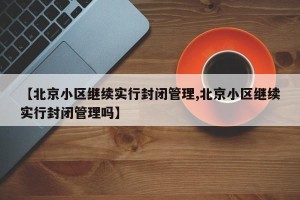 【北京小区继续实行封闭管理,北京小区继续实行封闭管理吗】 【北京小区继续实行封闭管理,北京小区继续实行封闭管理吗】