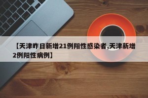 【天津昨日新增21例阳性感染者,天津新增2例阳性病例】
