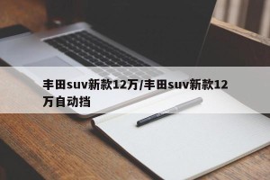 丰田suv新款12万/丰田suv新款12万自动挡