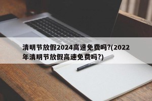 清明节放假2024高速免费吗?(2022年清明节放假高速免费吗?) 清明节放假2024高速免费吗?(2022年清明节放假高速免费吗?)