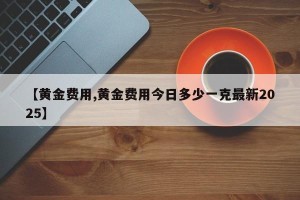 【黄金费用,黄金费用今日多少一克最新2025】