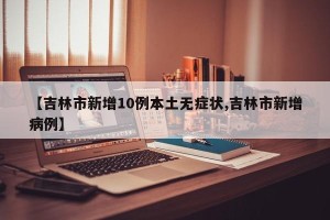 【吉林市新增10例本土无症状,吉林市新增病例】
