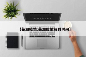 【芜湖疫情,芜湖疫情解封时间】