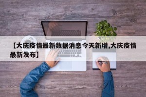 【大庆疫情最新数据消息今天新增,大庆疫情最新发布】