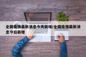 全国疫情最新消息今天新增/全国疫情最新消息今日新增