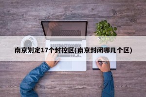 南京划定17个封控区(南京封闭哪几个区)