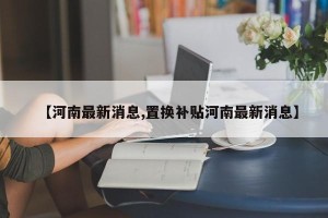 【河南最新消息,置换补贴河南最新消息】