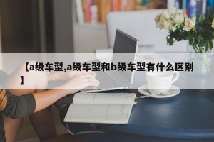 【a级车型,a级车型和b级车型有什么区别】