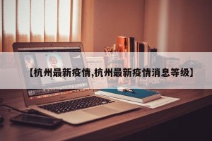 【杭州最新疫情,杭州最新疫情消息等级】