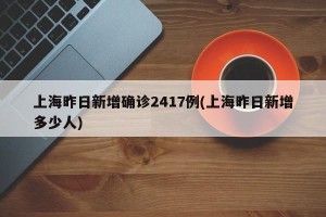 上海昨日新增确诊2417例(上海昨日新增多少人)