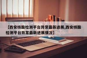 【西安核酸检测平台异常最新进展,西安核酸检测平台异常最新进展情况】 【西安核酸检测平台异常最新进展,西安核酸检测平台异常最新进展情况】