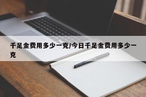 千足金费用多少一克/今日千足金费用多少一克 千足金费用多少一克/今日千足金费用多少一克