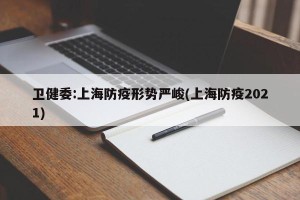 卫健委:上海防疫形势严峻(上海防疫2021)
