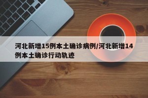 河北新增15例本土确诊病例/河北新增14例本土确诊行动轨迹