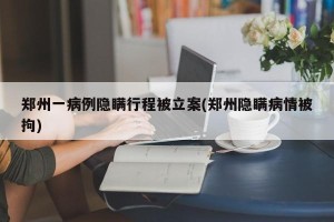 郑州一病例隐瞒行程被立案(郑州隐瞒病情被拘)