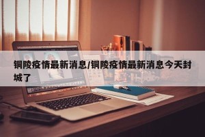 铜陵疫情最新消息/铜陵疫情最新消息今天封城了