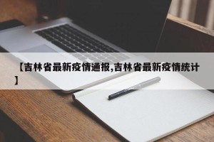 【吉林省最新疫情通报,吉林省最新疫情统计】