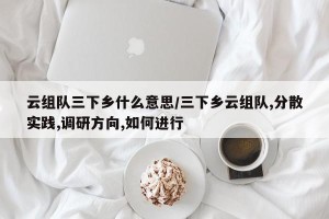 云组队三下乡什么意思/三下乡云组队,分散实践,调研方向,如何进行