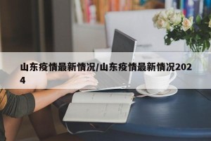 山东疫情最新情况/山东疫情最新情况2024