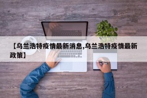 【乌兰浩特疫情最新消息,乌兰浩特疫情最新政策】