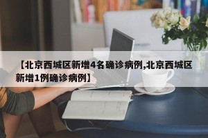 【北京西城区新增4名确诊病例,北京西城区新增1例确诊病例】 【北京西城区新增4名确诊病例,北京西城区新增1例确诊病例】