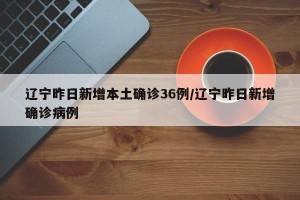 辽宁昨日新增本土确诊36例/辽宁昨日新增确诊病例