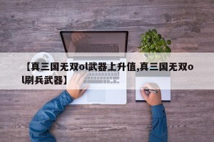 【真三国无双ol武器上升值,真三国无双ol刷兵武器】