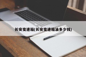 长安变速箱(长安变速箱油多少钱)