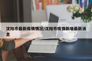 沈阳市最新疫情情况/沈阳市疫情新增最新消息