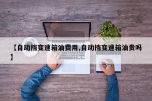 【自动挡变速箱油费用,自动挡变速箱油贵吗】