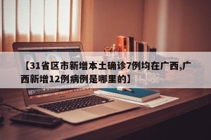 【31省区市新增本土确诊7例均在广西,广西新增12例病例是哪里的】