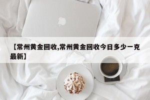 【常州黄金回收,常州黄金回收今日多少一克最新】