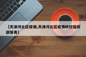 【天津河北区疫情,天津河北区疫情防控指挥部邹勇】