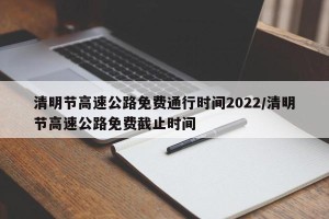 清明节高速公路免费通行时间2022/清明节高速公路免费截止时间